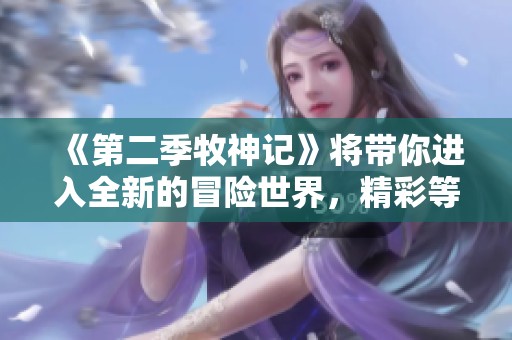 《第二季牧神记》将带你进入全新的冒险世界，精彩等你来探索