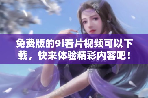 免费版的9i看片视频可以下载，快来体验精彩内容吧！