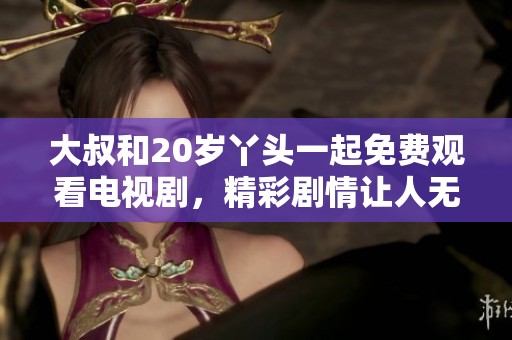 大叔和20岁丫头一起免费观看电视剧，精彩剧情让人无法抗拒