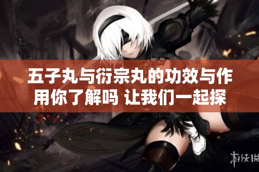 五子丸与衍宗丸的功效与作用你了解吗 让我们一起探索它们的独特之处