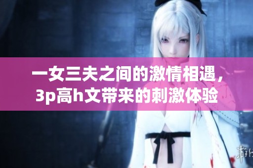一女三夫之间的激情相遇，3p高h文带来的刺激体验