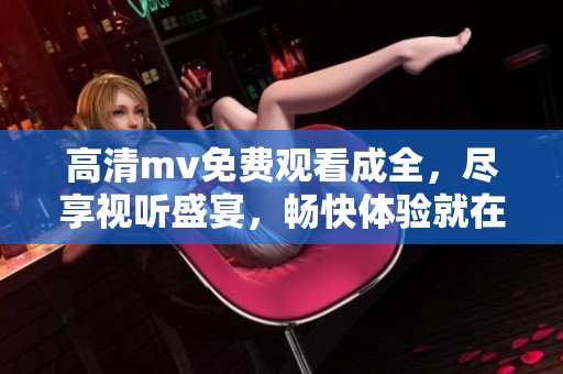 高清mv免费观看成全，尽享视听盛宴，畅快体验就在这里！