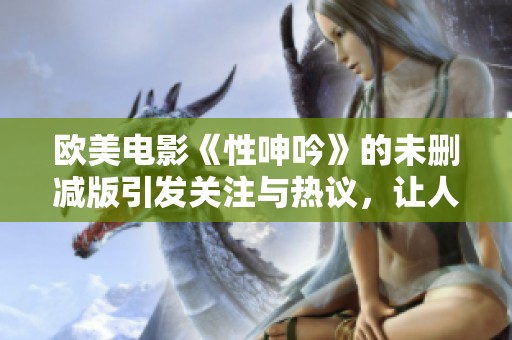 欧美电影《性呻吟》的未删减版引发关注与热议，让人关注作品深层含义