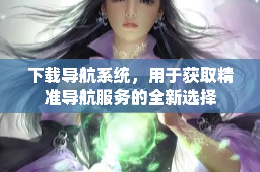 下载导航系统，用于获取精准导航服务的全新选择