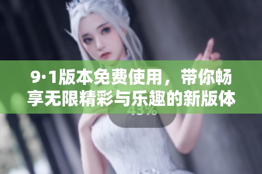 9·1版本免费使用，带你畅享无限精彩与乐趣的新版体验