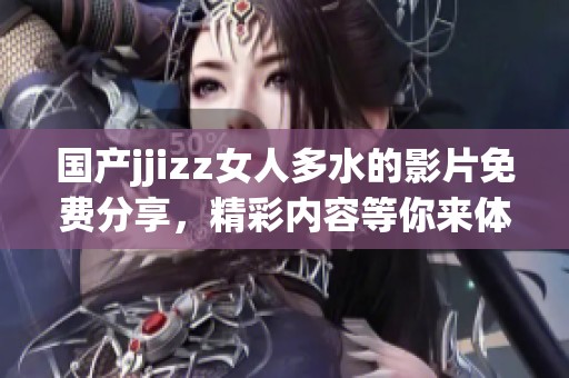 国产jjizz女人多水的影片免费分享，精彩内容等你来体验