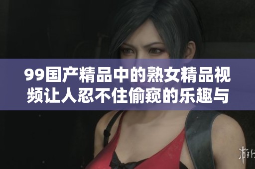99****中的熟女精品视频让人忍不住偷窥的乐趣与魅力