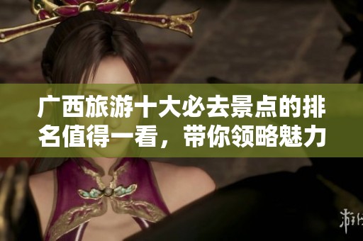 广西旅游十大必去景点的排名值得一看，带你领略魅力之旅