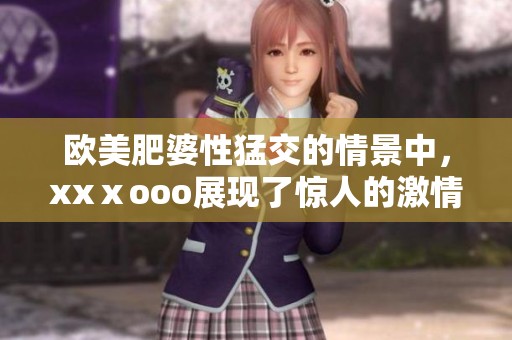 欧美肥婆性猛交的情景中，xxⅹooo展现了惊人的激情与魅力