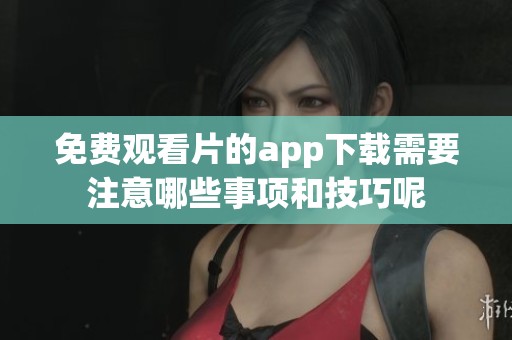 免费观看片的app下载需要注意哪些事项和技巧呢