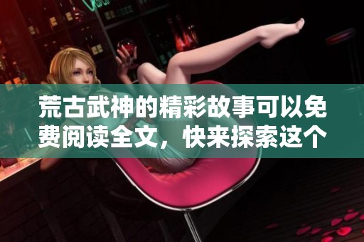 荒古武神的精彩故事可以免费阅读全文，快来探索这个武道世界！