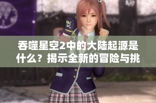吞噬星空2中的大陆起源是什么？揭示全新的冒险与挑战！