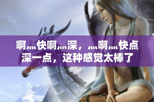 啊灬快啊灬深，灬啊灬快点深一点，这种感觉太棒了