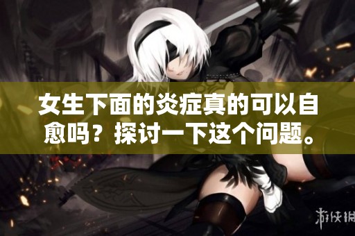 女生下面的炎症真的可以自愈吗？探讨一下这个问题。