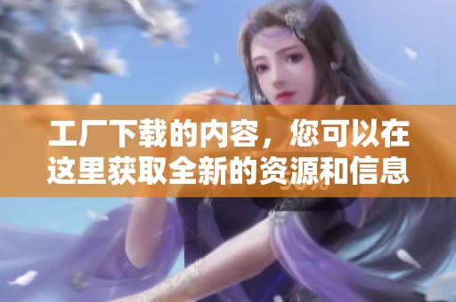 工厂下载的内容，您可以在这里获取全新的资源和信息。