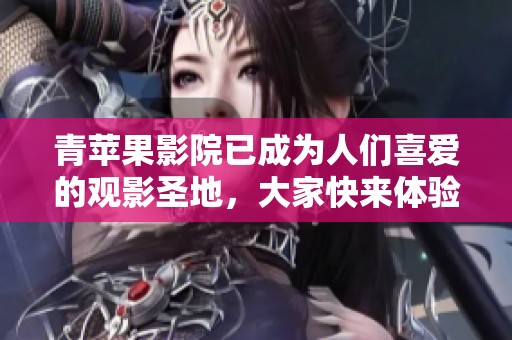 青苹果影院已成为人们喜爱的观影圣地，大家快来体验不一样的电影之旅吧