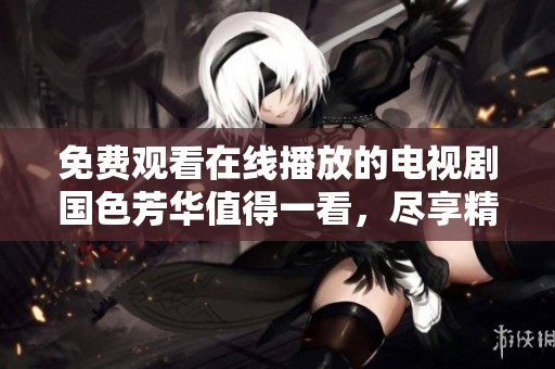 免费观看在线播放的电视剧国色芳华值得一看，尽享精彩故事与精彩演技！