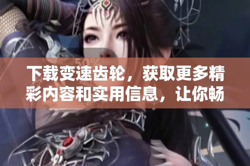 下载变速齿轮，获取更多精彩内容和实用信息，让你畅享速度与激情