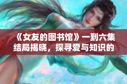 《女友的图书馆》一到六集结局揭晓，探寻爱与知识的故事旅程