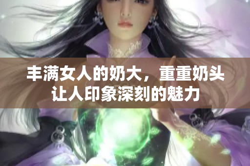 丰满女人的奶大，重重奶头让人印象深刻的魅力