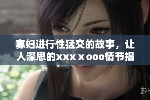 寡妇进行性猛交的故事，让人深思的xxxⅹooo情节揭示了什么。