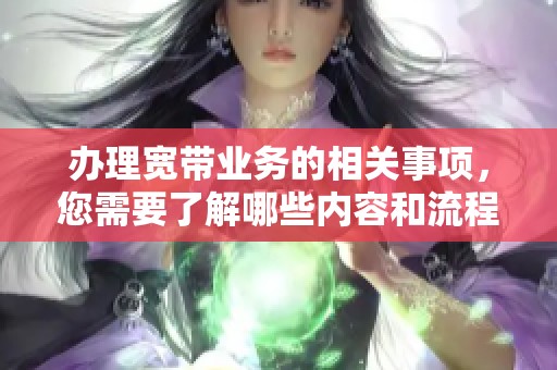 办理宽带业务的相关事项，您需要了解哪些内容和流程呢