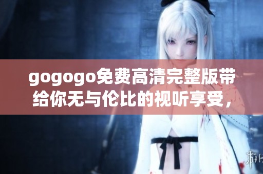 gogogo免费高清完整版带给你无与伦比的视听享受，快来体验吧！