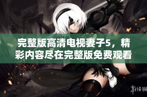 完整版高清电视妻子5，精彩内容尽在完整版免费观看中，快来体验吧
