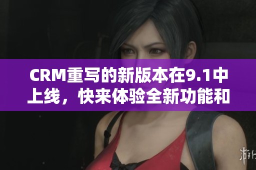CRM重写的新版本在9.1中上线，快来体验全新功能和改进！