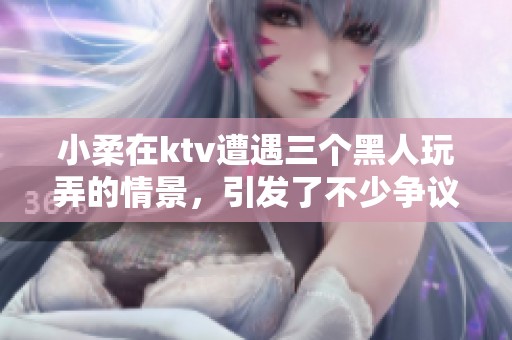 小柔在ktv遭遇三个黑人玩弄的情景，引发了不少争议和讨论