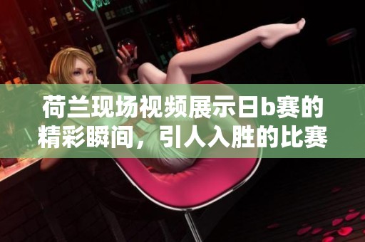 荷兰现场视频展示日b赛的精彩瞬间，引人入胜的比赛回顾分享