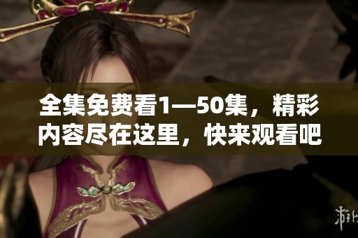 全集免费看1—50集，精彩内容尽在这里，快来观看吧！