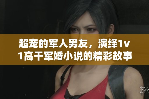 超宠的军人男友，演绎1v1高干军婚小说的精彩故事