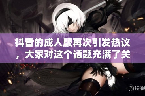 抖音的**版再次引发热议，大家对这个话题充满了关注与讨论