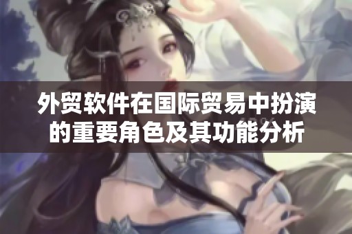 外贸软件在国际贸易中扮演的重要角色及其功能分析