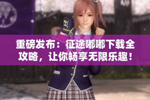 重磅发布：征途嘟嘟下载全攻略，让你畅享无限乐趣！