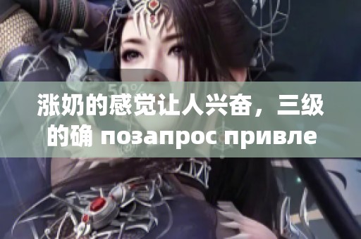 涨奶的感觉让人兴奋，三级的确 позапрос привлекательны。