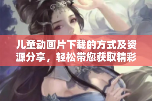 儿童动画片下载的方式及资源分享，轻松带您获取精彩内容