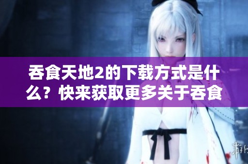 吞食天地2的下载方式是什么？快来获取更多关于吞食天地2的下载信息吧！