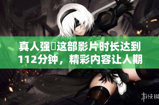 真人强弙这部影片时长达到112分钟，精彩内容让人期待不已
