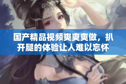 ****视频爽爽爽做，扒开腿的体验让人难以忘怀