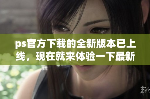 ps官方下载的全新版本已上线，现在就来体验一下最新功能吧！
