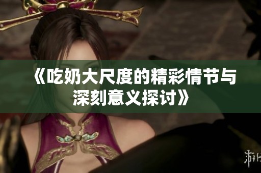 《吃奶大尺度的精彩情节与深刻意义探讨》