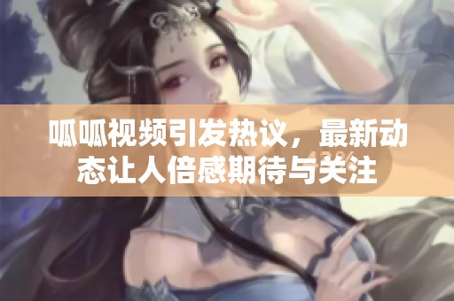 呱呱视频引发热议，最新动态让人倍感期待与关注