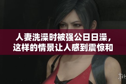 人妻洗澡时被强公**澡，这样的情景让人感到震惊和不安。