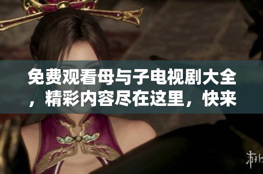免费观看母与子电视剧大全，精彩内容尽在这里，快来观看吧！