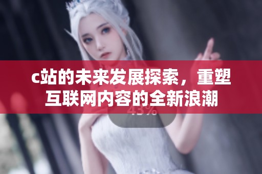 c站的未来发展探索，重塑互联网内容的全新浪潮