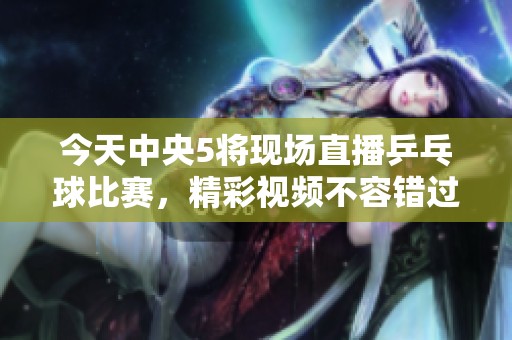 今天中央5将现场直播乒乓球比赛，精彩视频不容错过