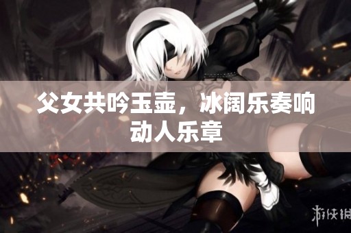 父女共吟玉壶，冰阔乐奏响动人乐章