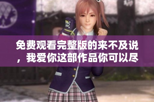 免费观看完整版的来不及说，我爱你这部作品你可以尽情欣赏